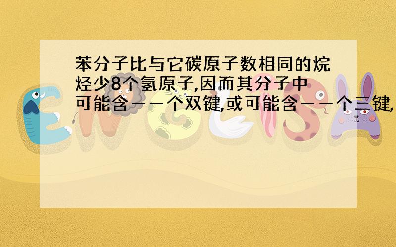 苯分子比与它碳原子数相同的烷烃少8个氢原子,因而其分子中可能含——个双键,或可能含——个三键,