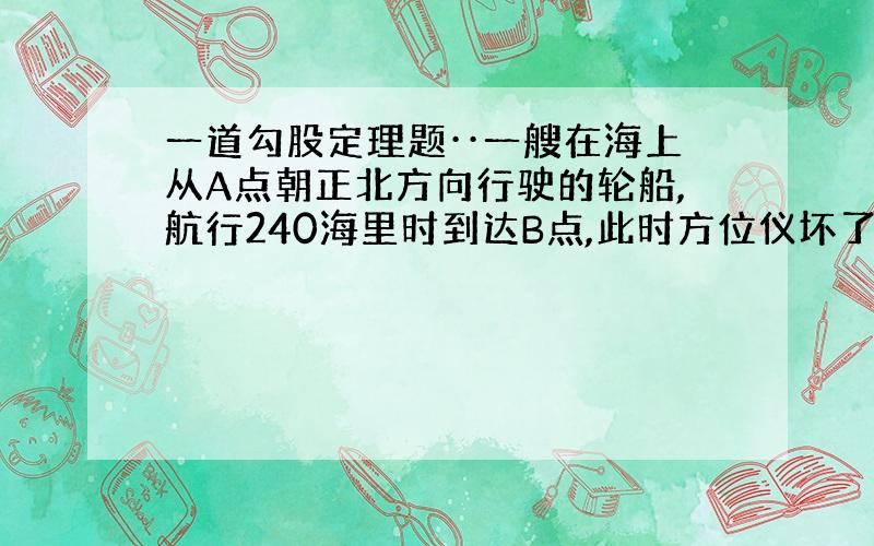 一道勾股定理题··一艘在海上从A点朝正北方向行驶的轮船,航行240海里时到达B点,此时方位仪坏了,凭经验,船长指挥向左转