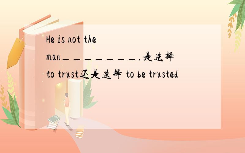 He is not the man_______.是选择to trust还是选择 to be trusted