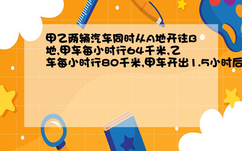 甲乙两辆汽车同时从A地开往B地,甲车每小时行64千米,乙车每小时行80千米,甲车开出1.5小时后,乙车才开出