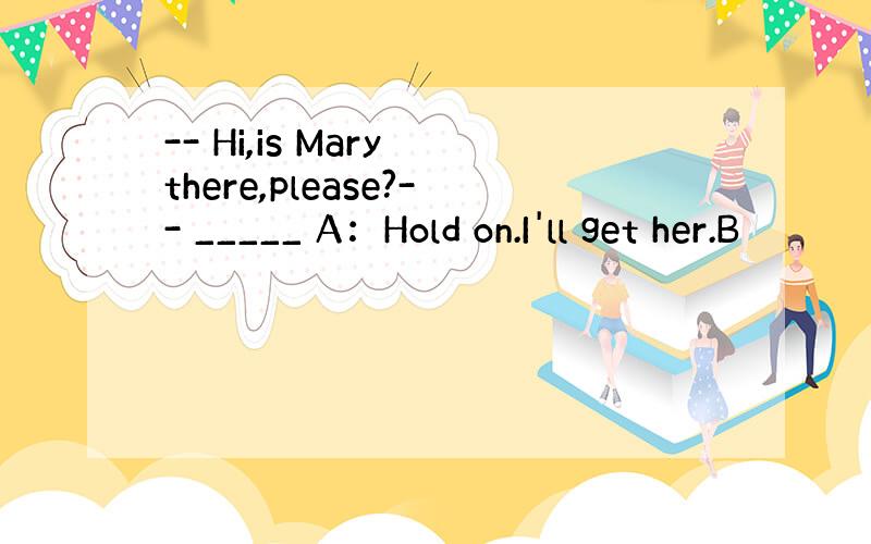 -- Hi,is Mary there,please?-- _____ A：Hold on.I'll get her.B