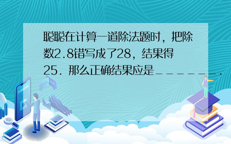 聪聪在计算一道除法题时，把除数2.8错写成了28，结果得25．那么正确结果应是______．