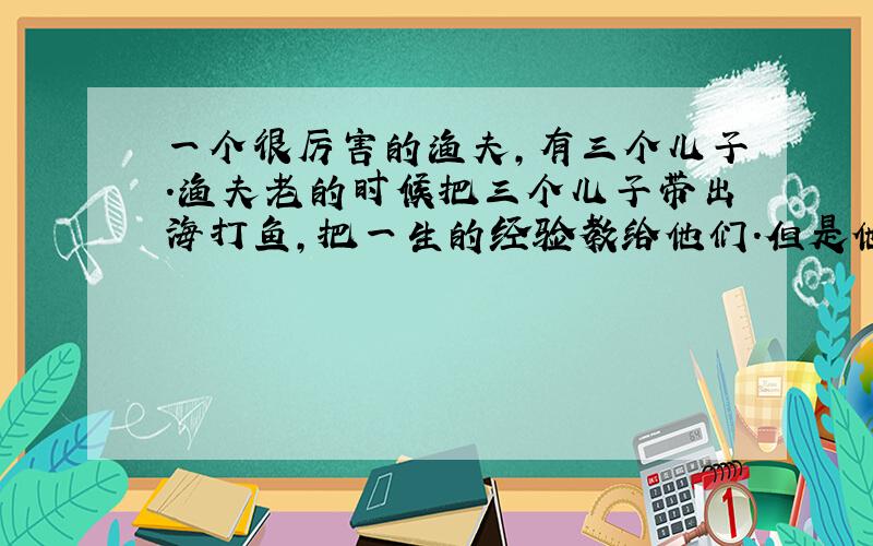 一个很厉害的渔夫,有三个儿子.渔夫老的时候把三个儿子带出海打鱼,把一生的经验教给他们.但是他的儿子还是学不会,连渔村里其