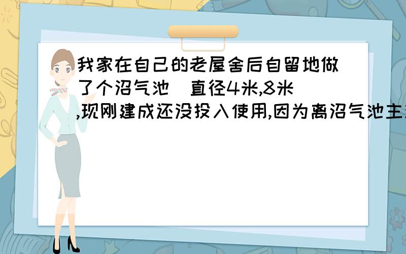 我家在自己的老屋舍后自留地做了个沼气池(直径4米,8米),现刚建成还没投入使用,因为离沼气池主池9米,副池6.7米,2米