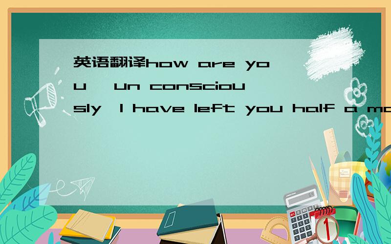 英语翻译how are you ,un consciously,I have left you half a month