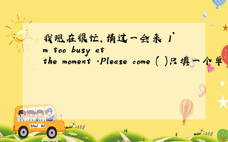 我现在很忙,请过一会来 I'm too busy at the moment .Please come ( )只填一个单