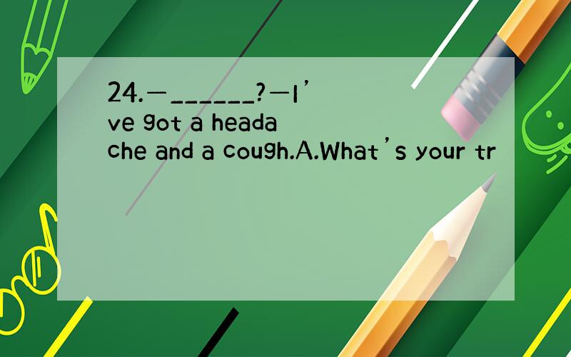 24.—______?—I’ve got a headache and a cough.A.What’s your tr