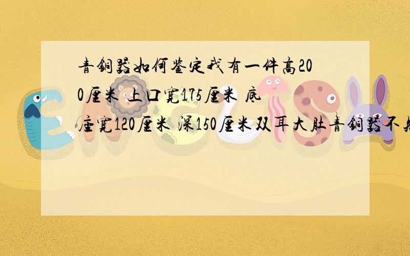 青铜器如何鉴定我有一件高200厘米 上口宽175厘米 底座宽120厘米 深150厘米双耳大肚青铜器不知在哪里鉴定