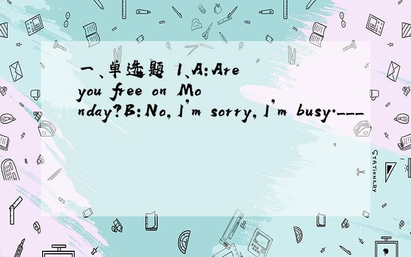 一、单选题 1、A:Are you free on Monday?B:No,I’m sorry,I’m busy.___