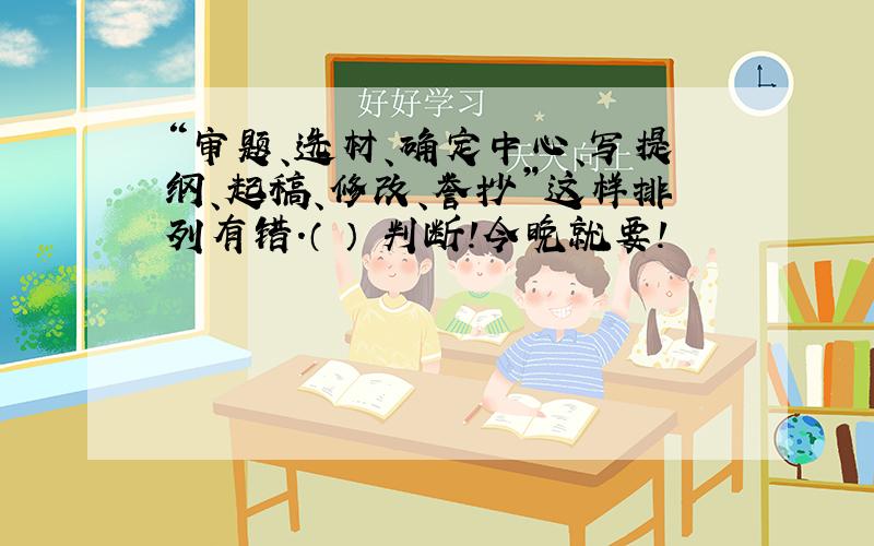 “审题、选材、确定中心、写提纲、起稿、修改、誉抄”这样排列有错.（ ） 判断!今晚就要!