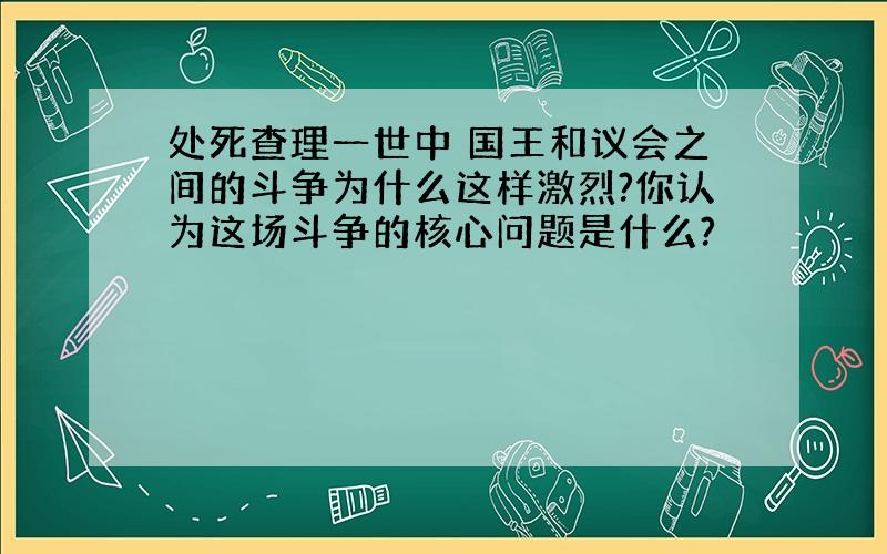 处死查理一世中 国王和议会之间的斗争为什么这样激烈?你认为这场斗争的核心问题是什么?