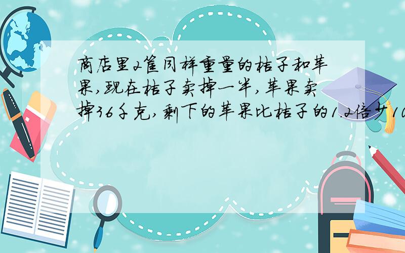 商店里2筐同样重量的桔子和苹果,现在桔子卖掉一半,苹果卖掉36千克,剩下的苹果比桔子的1.2倍少10千克,求桔