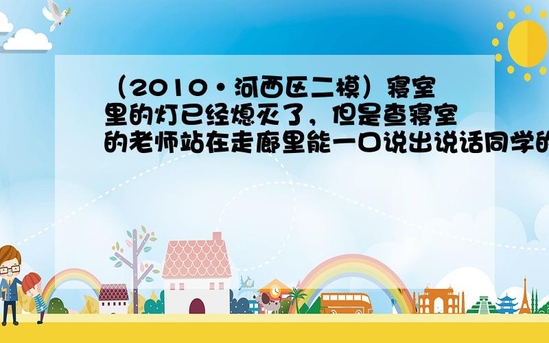 （2010•河西区二模）寝室里的灯已经熄灭了，但是查寝室的老师站在走廊里能一口说出说话同学的名字是根据______判断的