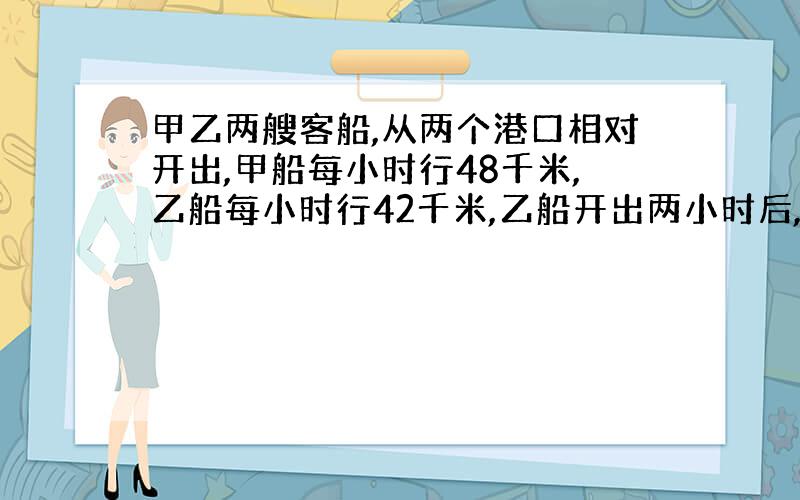 甲乙两艘客船,从两个港口相对开出,甲船每小时行48千米,乙船每小时行42千米,乙船开出两小时后,甲船才开出,在经过5小时