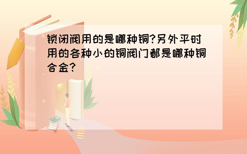 锁闭阀用的是哪种铜?另外平时用的各种小的铜阀门都是哪种铜合金?