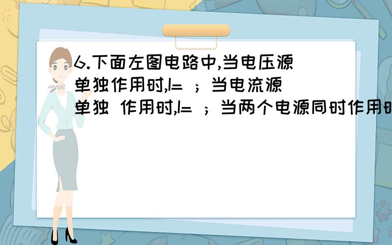 6.下面左图电路中,当电压源单独作用时,I= ；当电流源单独 作用时,I= ；当两个电源同时作用时,I= .