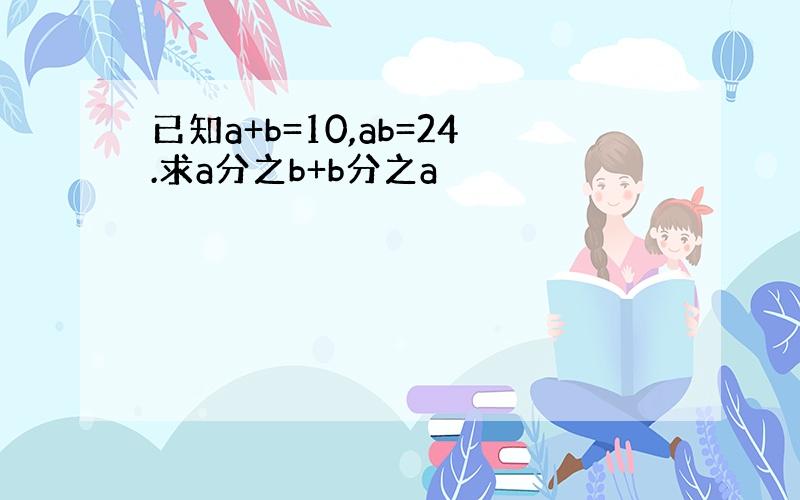 已知a+b=10,ab=24.求a分之b+b分之a