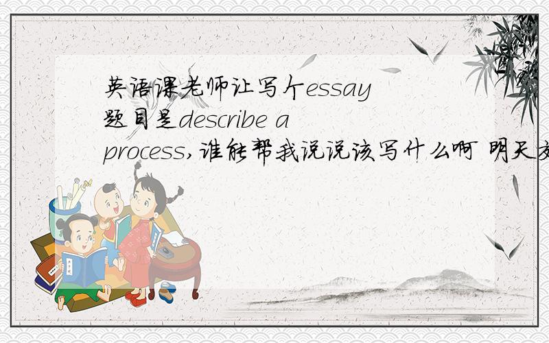 英语课老师让写个essay 题目是describe a process,谁能帮我说说该写什么啊 明天交