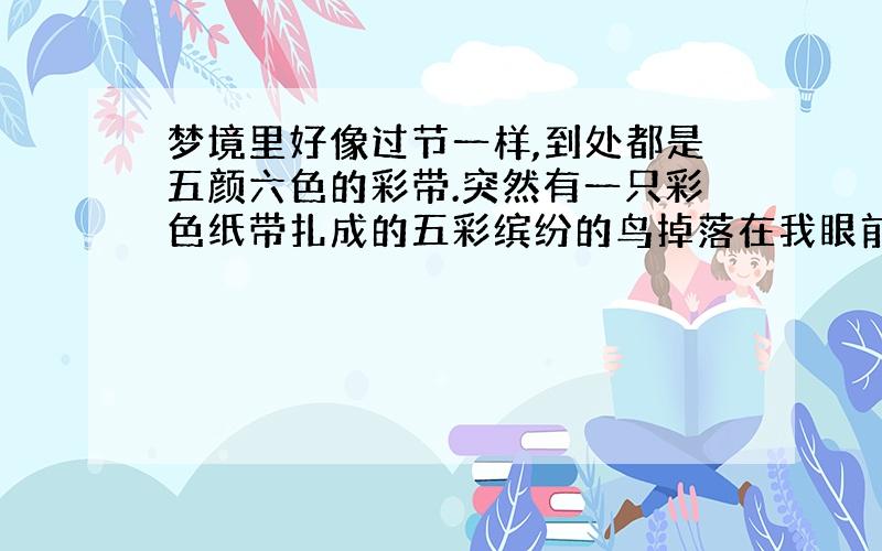 梦境里好像过节一样,到处都是五颜六色的彩带.突然有一只彩色纸带扎成的五彩缤纷的鸟掉落在我眼前,很大,像是风筝一般.我好像