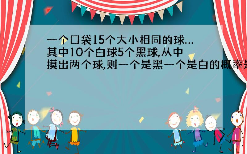 一个口袋15个大小相同的球…其中10个白球5个黑球,从中摸出两个球,则一个是黑一个是白的概率是