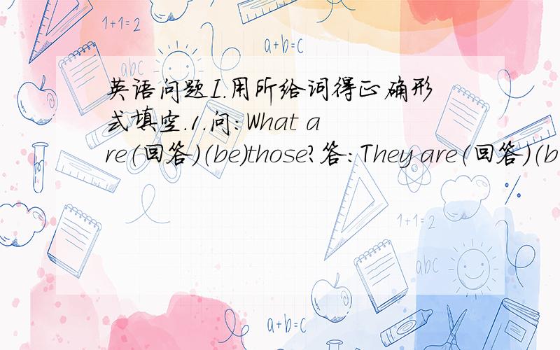 英语问题I.用所给词得正确形式填空.1.问：What are（回答）（be）those?答：They are（回答）（b