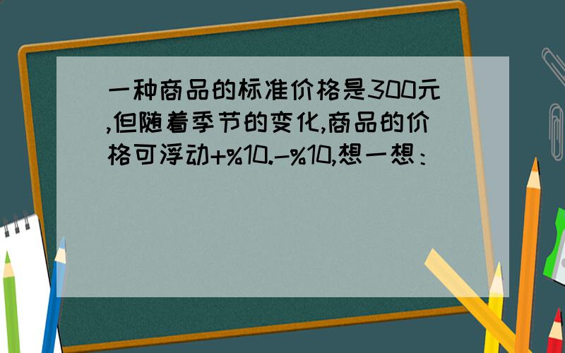 一种商品的标准价格是300元,但随着季节的变化,商品的价格可浮动+%10.-%10,想一想：