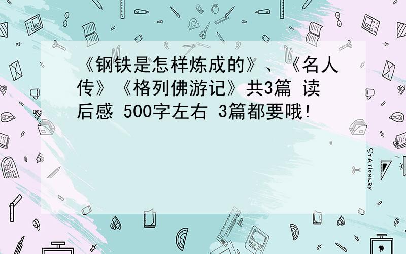 《钢铁是怎样炼成的》、《名人传》《格列佛游记》共3篇 读后感 500字左右 3篇都要哦!