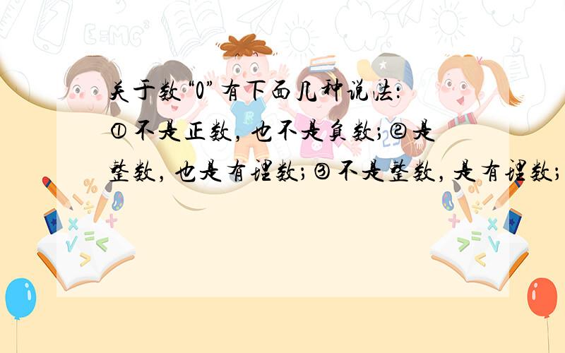 关于数“0”有下面几种说法：①不是正数，也不是负数；②是整数，也是有理数；③不是整数，是有理数；④是整数，不是自然数．其