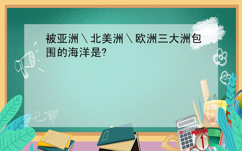 被亚洲＼北美洲＼欧洲三大洲包围的海洋是?