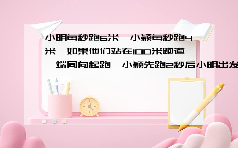 小明每秒跑6米,小颖每秒跑4米,如果他们站在100米跑道一端同向起跑,小颖先跑2秒后小明出发.小明出发几秒后追上小颖?(