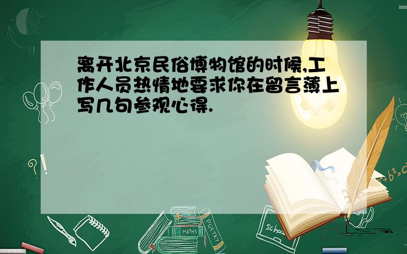 离开北京民俗博物馆的时候,工作人员热情地要求你在留言薄上写几句参观心得.