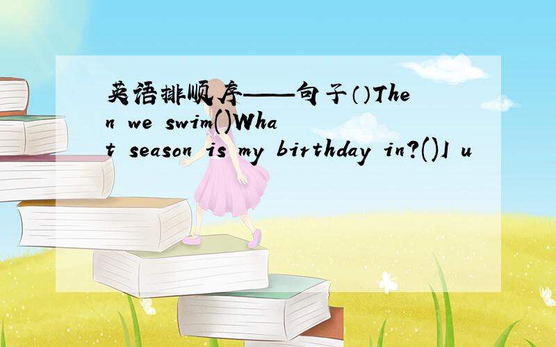 英语排顺序——句子（）Then we swim()What season is my birthday in?()I u