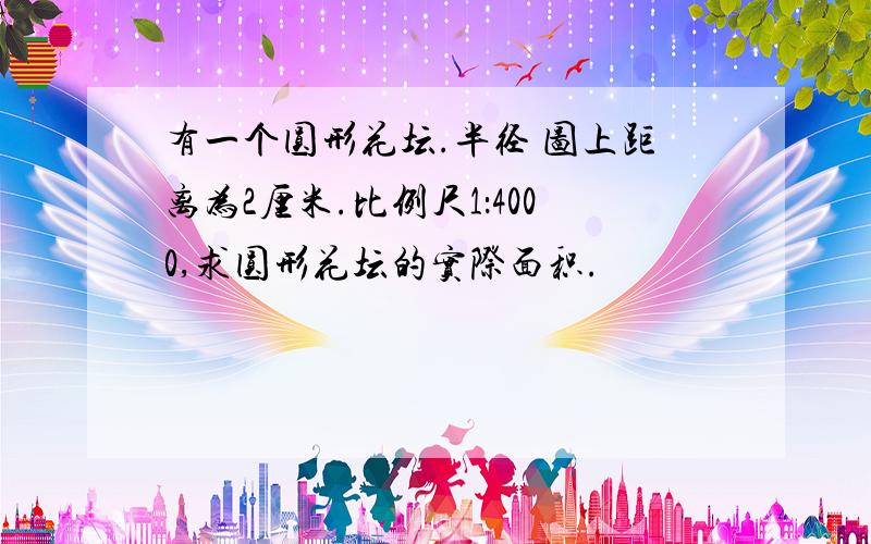 有一个圆形花坛.半径 图上距离为2厘米.比例尺1：4000,求圆形花坛的实际面积.