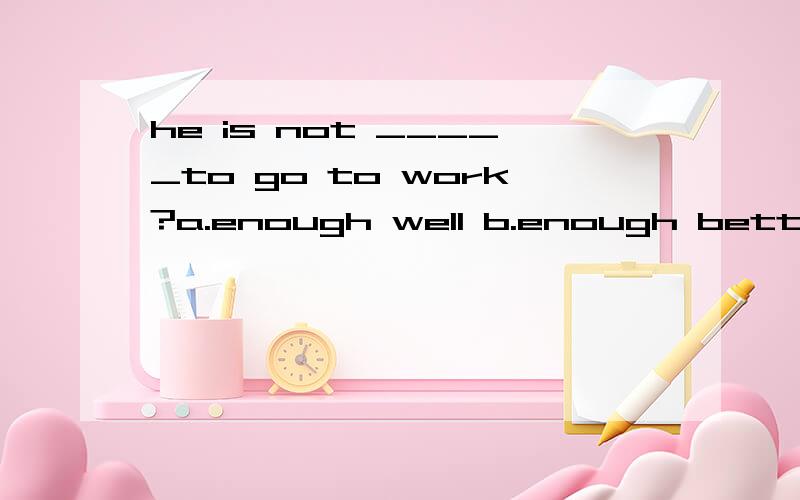 he is not _____to go to work?a.enough well b.enough better