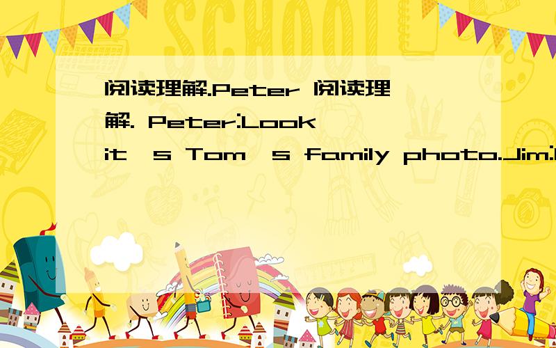 阅读理解.Peter 阅读理解. Peter:Look,it's Tom's family photo.Jim:Is t