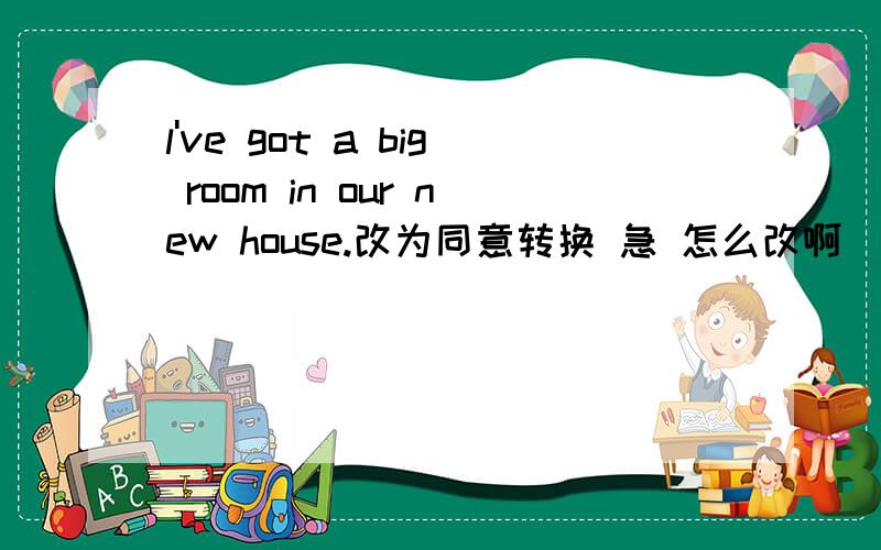 l've got a big room in our new house.改为同意转换 急 怎么改啊