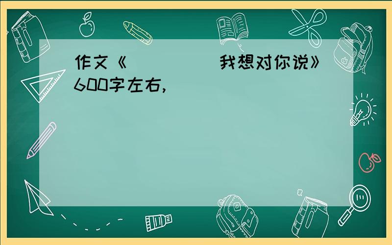 作文《_____我想对你说》600字左右,