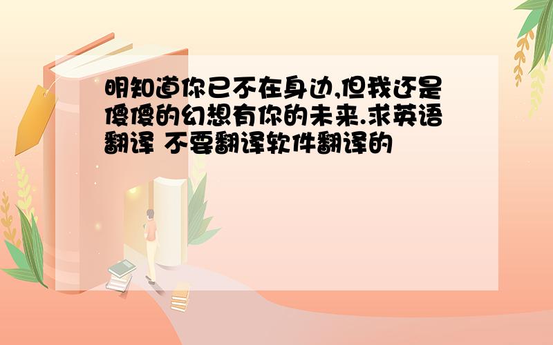 明知道你已不在身边,但我还是傻傻的幻想有你的未来.求英语翻译 不要翻译软件翻译的