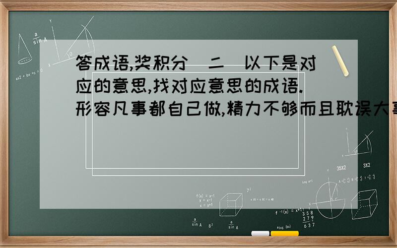 答成语,奖积分（二）以下是对应的意思,找对应意思的成语.形容凡事都自己做,精力不够而且耽误大事形容迷信经验,不接受新事物