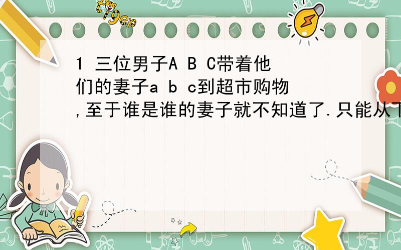 1 三位男子A B C带着他们的妻子a b c到超市购物,至于谁是谁的妻子就不知道了.只能从下列条件来推测：他们6人,每