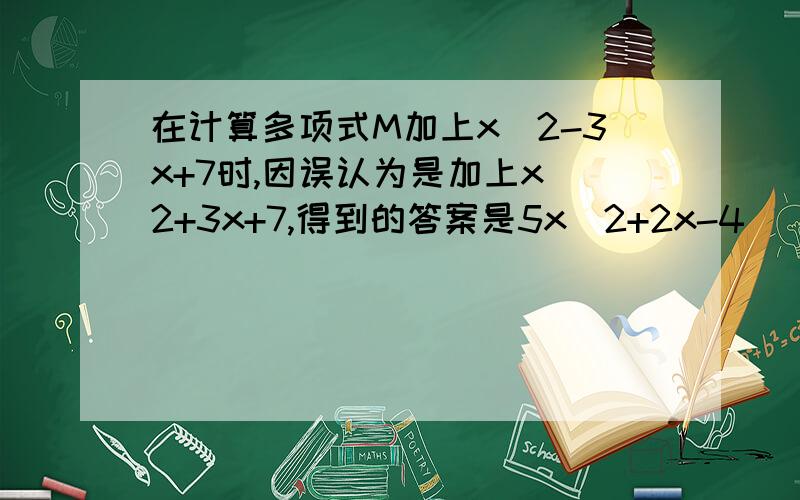 在计算多项式M加上x^2-3x+7时,因误认为是加上x^2+3x+7,得到的答案是5x^2+2x-4