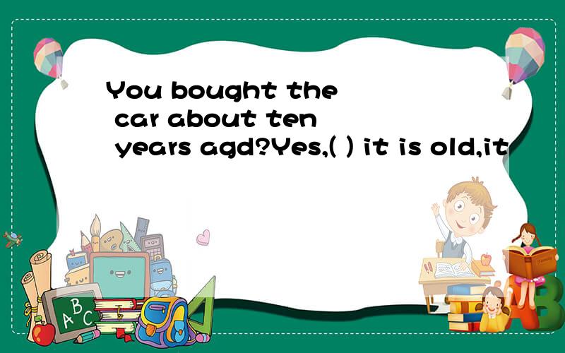 You bought the car about ten years agd?Yes,( ) it is old,it