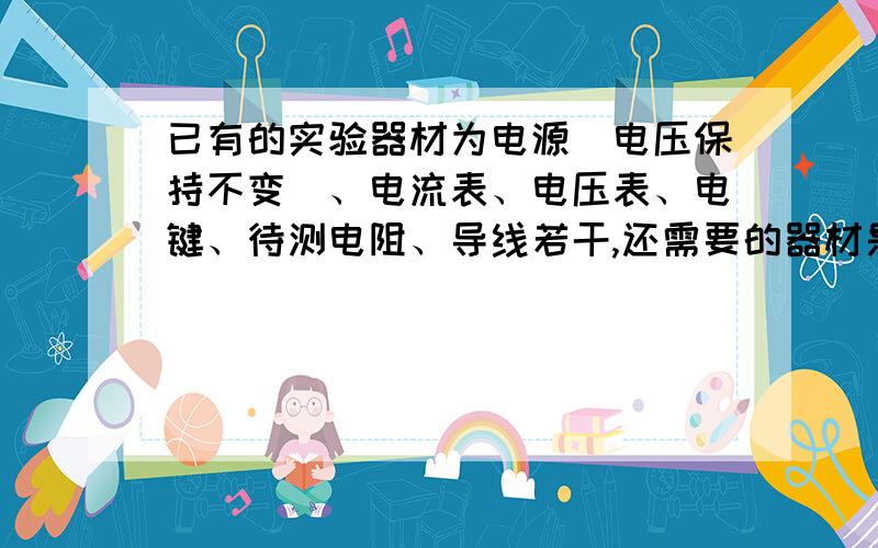 已有的实验器材为电源（电压保持不变）、电流表、电压表、电键、待测电阻、导线若干,还需要的器材是（ ）