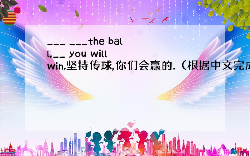 ___ ___the ball,__ you will win.坚持传球,你们会赢的.（根据中文完成句子）