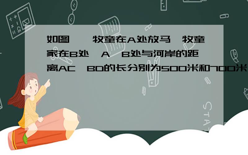 如图,一牧童在A处放马,牧童家在B处,A、B处与河岸的距离AC、BD的长分别为500米和700米,且C、D两地的距