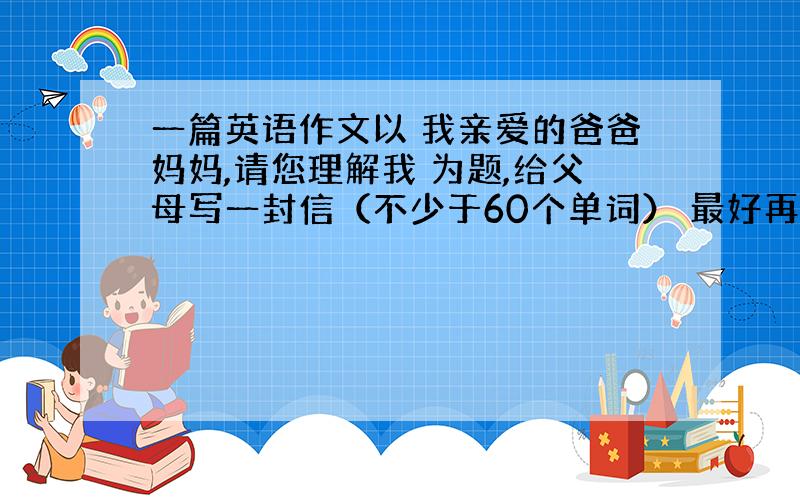 一篇英语作文以 我亲爱的爸爸妈妈,请您理解我 为题,给父母写一封信（不少于60个单词） 最好再多一点