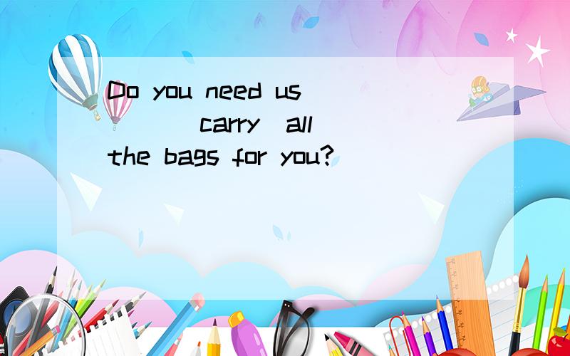 Do you need us ()(carry)all the bags for you?