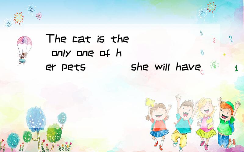 The cat is the only one of her pets ___ she will have ____ o