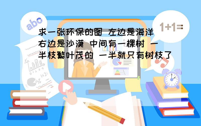 求一张环保的图 左边是海洋 右边是沙漠 中间有一棵树 一半枝繁叶茂的 一半就只有树枝了