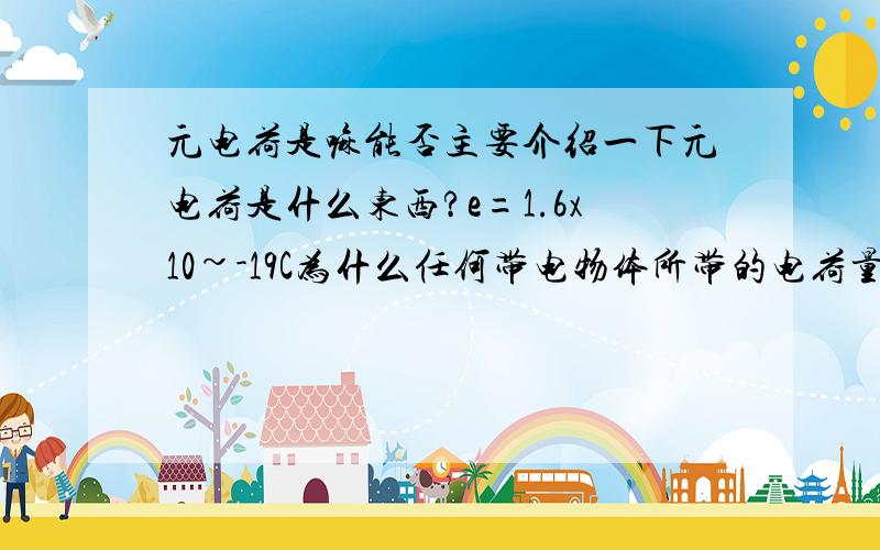 元电荷是嘛能否主要介绍一下元电荷是什么东西?e=1.6x10~-19C为什么任何带电物体所带的电荷量都是e的整数倍?能否